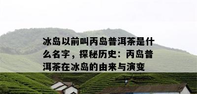 冰岛以前叫丙岛普洱茶是什么名字，探秘历史：丙岛普洱茶在冰岛的由来与演变