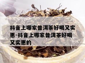 抖音上哪家普洱茶好喝又实惠-抖音上哪家普洱茶好喝又实惠的