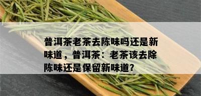 普洱茶老茶去陈味吗还是新味道，普洱茶：老茶该去除陈味还是保留新味道？