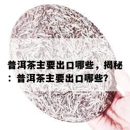 普洱茶主要出口哪些，揭秘：普洱茶主要出口哪些？