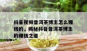 抖音视频普洱茶博主怎么赚钱的，揭秘抖音普洱茶博主的赚钱之道