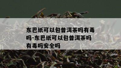 东巴纸可以包普洱茶吗有吗-东巴纸可以包普洱茶吗有吗安全吗