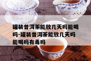 罐装普洱茶能放几天吗能喝吗-罐装普洱茶能放几天吗能喝吗有吗