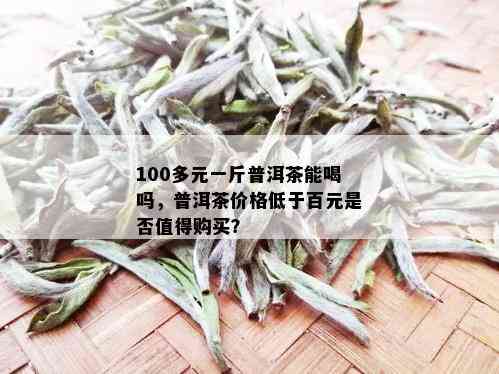 100多元一斤普洱茶能喝吗，普洱茶价格低于百元是否值得购买？