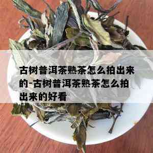 古树普洱茶熟茶怎么拍出来的-古树普洱茶熟茶怎么拍出来的好看