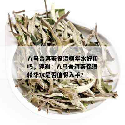 八马普洱茶保湿精华水好用吗，评测：八马普洱茶保湿精华水是否值得入手？