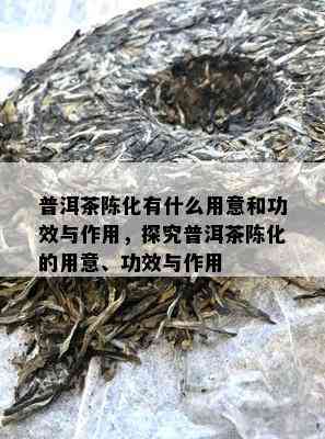 普洱茶陈化有什么用意和功效与作用，探究普洱茶陈化的用意、功效与作用