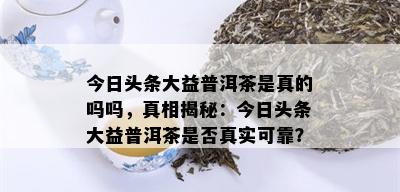 今日头条大益普洱茶是真的吗吗，真相揭秘：今日头条大益普洱茶是否真实可靠？