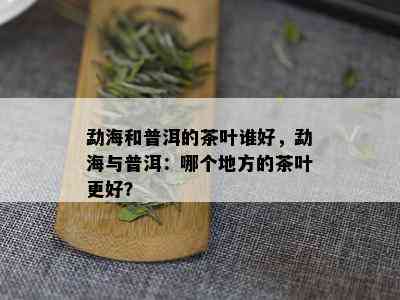 勐海和普洱的茶叶谁好，勐海与普洱：哪个地方的茶叶更好？