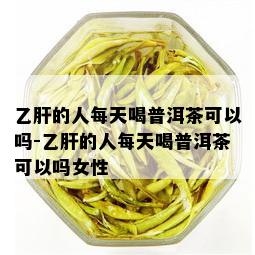 乙肝的人每天喝普洱茶可以吗-乙肝的人每天喝普洱茶可以吗女性