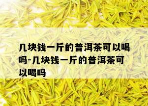 几块钱一斤的普洱茶可以喝吗-几块钱一斤的普洱茶可以喝吗