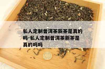 私人定制普洱茶新茶是真的吗-私人定制普洱茶新茶是真的吗吗