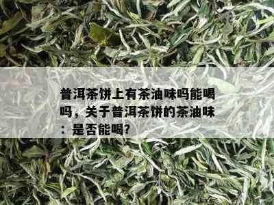 普洱茶饼上有茶油味吗能喝吗，关于普洱茶饼的茶油味：是否能喝？