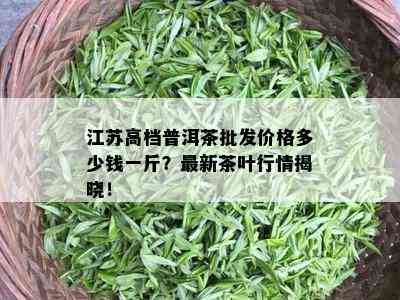 江苏高档普洱茶批发价格多少钱一斤？最新茶叶行情揭晓！