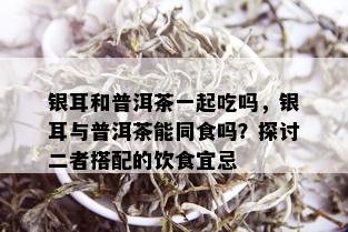 银耳和普洱茶一起吃吗，银耳与普洱茶能同食吗？探讨二者搭配的饮食宜忌