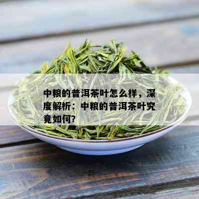 中粮的普洱茶叶怎么样，深度解析：中粮的普洱茶叶究竟如何？