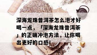 深海龙珠普洱茶怎么泡才好喝一点，「深海龙珠普洱茶」的正确冲泡方法，让你喝出更好的口感！