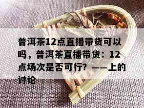 普洱茶12点直播带货可以吗，普洱茶直播带货：12点场次是否可行？——上的讨论