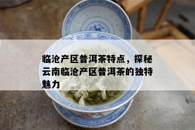 临沧产区普洱茶特点，探秘云南临沧产区普洱茶的独特魅力