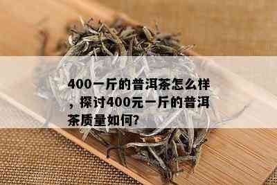 400一斤的普洱茶怎么样，探讨400元一斤的普洱茶质量如何？