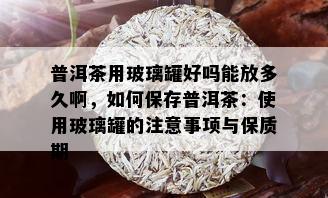 普洱茶用玻璃罐好吗能放多久啊，如何保存普洱茶：使用玻璃罐的注意事项与保质期