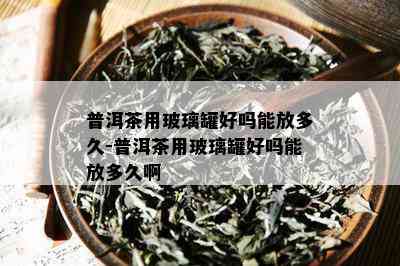 普洱茶用玻璃罐好吗能放多久-普洱茶用玻璃罐好吗能放多久啊