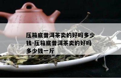 压箱底普洱茶卖的好吗多少钱-压箱底普洱茶卖的好吗多少钱一斤