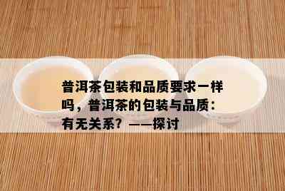 普洱茶包装和品质要求一样吗，普洱茶的包装与品质：有无关系？——探讨