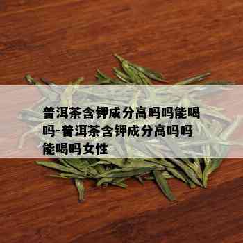 普洱茶含钾成分高吗吗能喝吗-普洱茶含钾成分高吗吗能喝吗女性