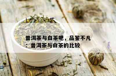 普洱茶与白茶吧，品鉴不凡：普洱茶与白茶的比较