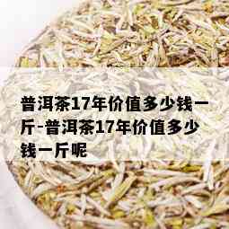 普洱茶17年价值多少钱一斤-普洱茶17年价值多少钱一斤呢