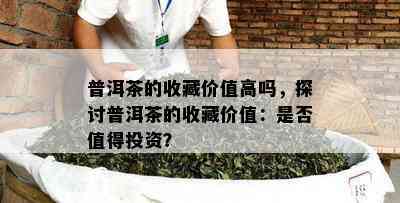 普洱茶的收藏价值高吗，探讨普洱茶的收藏价值：是否值得投资？