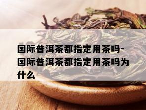 国际普洱茶都指定用茶吗-国际普洱茶都指定用茶吗为什么