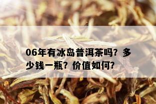 06年有冰岛普洱茶吗？多少钱一瓶？价值如何？