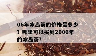 06年冰岛茶的价格是多少？哪里可以买到2006年的冰岛茶？