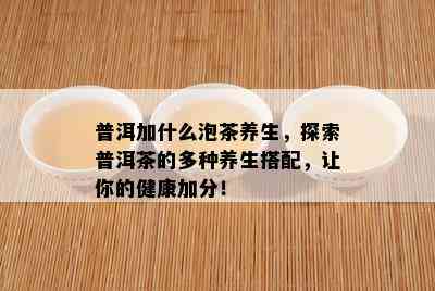 普洱加什么泡茶养生，探索普洱茶的多种养生搭配，让你的健康加分！