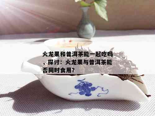 火龙果和普洱茶能一起吃吗，探讨：火龙果与普洱茶能否同时食用？