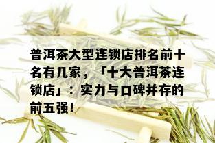 普洱茶大型连锁店排名前十名有几家，「十大普洱茶连锁店」：实力与口碑并存的前五强！