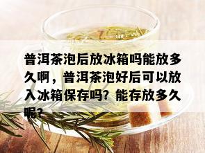 普洱茶泡后放冰箱吗能放多久啊，普洱茶泡好后可以放入冰箱保存吗？能存放多久呢？