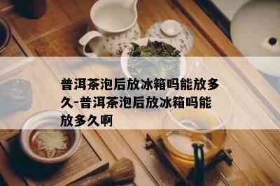 普洱茶泡后放冰箱吗能放多久-普洱茶泡后放冰箱吗能放多久啊