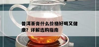 普洱茶膏什么价格好喝又健康？详解选购指南