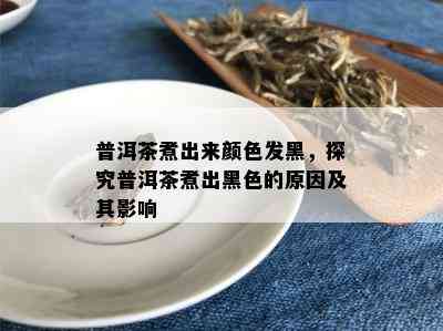 普洱茶煮出来颜色发黑，探究普洱茶煮出黑色的原因及其影响