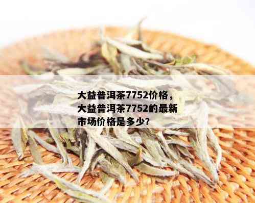 大益普洱茶7752价格，大益普洱茶7752的最新市场价格是多少？