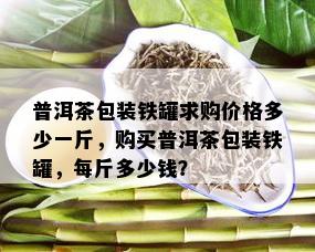 普洱茶包装铁罐求购价格多少一斤，购买普洱茶包装铁罐，每斤多少钱？