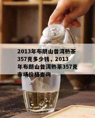 2013年布朗山普洱熟茶357克多少钱，2013年布朗山普洱熟茶357克市场价格查询