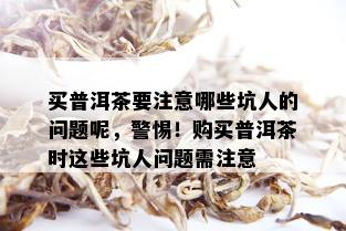 买普洱茶要注意哪些坑人的问题呢，警惕！购买普洱茶时这些坑人问题需注意