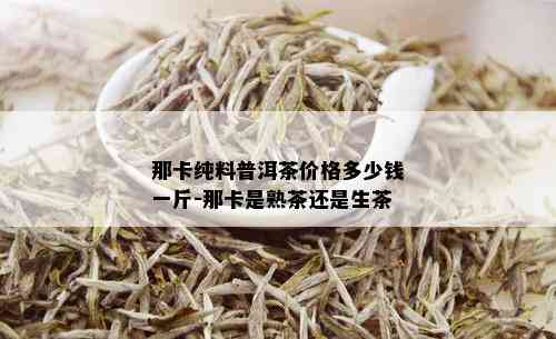 那卡纯料普洱茶价格多少钱一斤-那卡是熟茶还是生茶