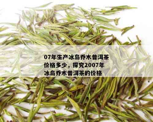 07年生产冰岛乔木普洱茶价格多少，探究2007年冰岛乔木普洱茶的价格