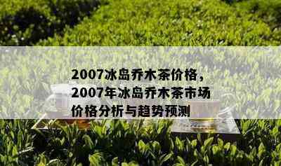 2007冰岛乔木茶价格，2007年冰岛乔木茶市场价格分析与趋势预测