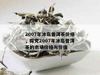 2007年冰岛普洱茶价格，探究2007年冰岛普洱茶的市场价格与价值